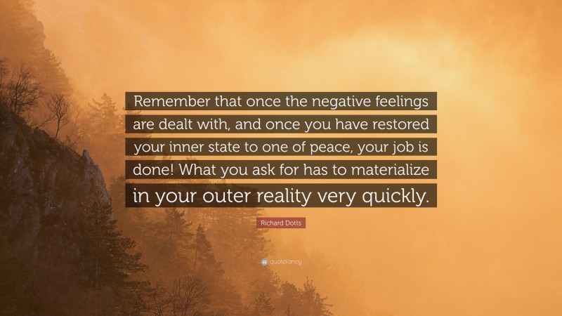 Richard Dotts Quote: “Remember that once the negative feelings are dealt with, and once you have restored your inner state to one of peace, your job is done! What you ask for has to materialize in your outer reality very quickly.”