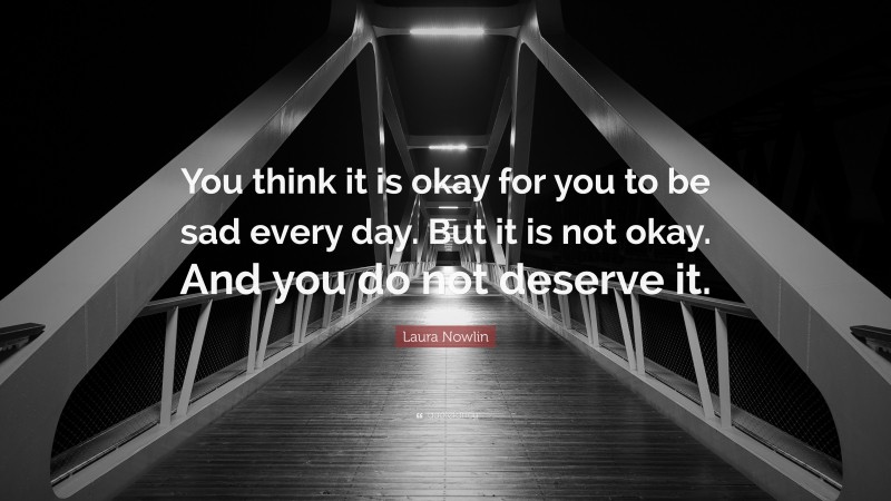 Laura Nowlin Quote: “You think it is okay for you to be sad every day. But it is not okay. And you do not deserve it.”