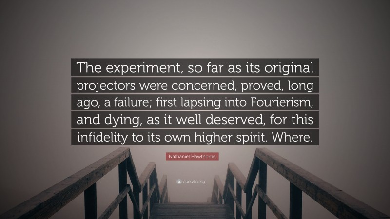 Nathaniel Hawthorne Quote: “The experiment, so far as its original projectors were concerned, proved, long ago, a failure; first lapsing into Fourierism, and dying, as it well deserved, for this infidelity to its own higher spirit. Where.”
