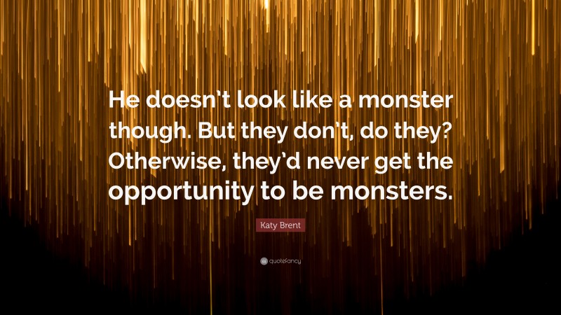 Katy Brent Quote: “He doesn’t look like a monster though. But they don’t, do they? Otherwise, they’d never get the opportunity to be monsters.”