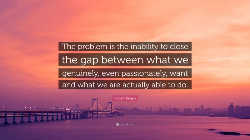 Robert Kegan Quote: “The problem is the inability to close the gap between what we genuinely, even passionately, want and what we are actually able to do.”