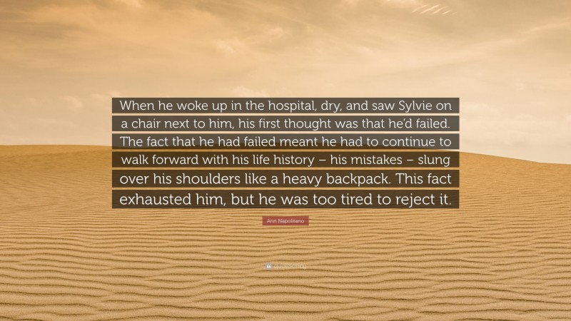 Ann Napolitano Quote: “When he woke up in the hospital, dry, and saw Sylvie on a chair next to him, his first thought was that he’d failed. The fact that he had failed meant he had to continue to walk forward with his life history – his mistakes – slung over his shoulders like a heavy backpack. This fact exhausted him, but he was too tired to reject it.”