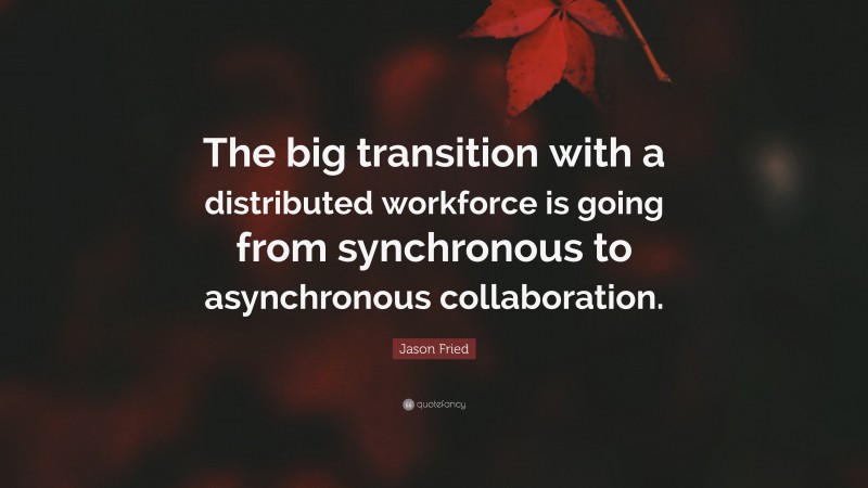Jason Fried Quote: “The big transition with a distributed workforce is going from synchronous to asynchronous collaboration.”