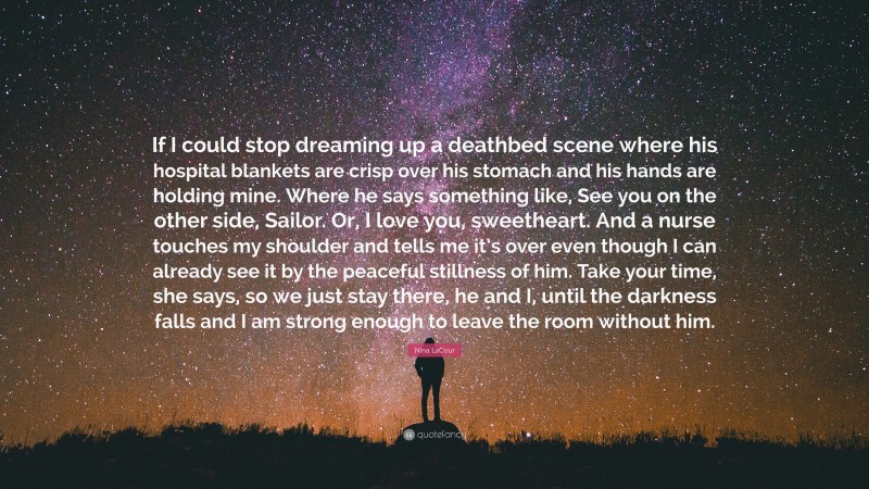 Nina LaCour Quote: “If I could stop dreaming up a deathbed scene where his hospital blankets are crisp over his stomach and his hands are holding mine. Where he says something like, See you on the other side, Sailor. Or, I love you, sweetheart. And a nurse touches my shoulder and tells me it’s over even though I can already see it by the peaceful stillness of him. Take your time, she says, so we just stay there, he and I, until the darkness falls and I am strong enough to leave the room without him.”