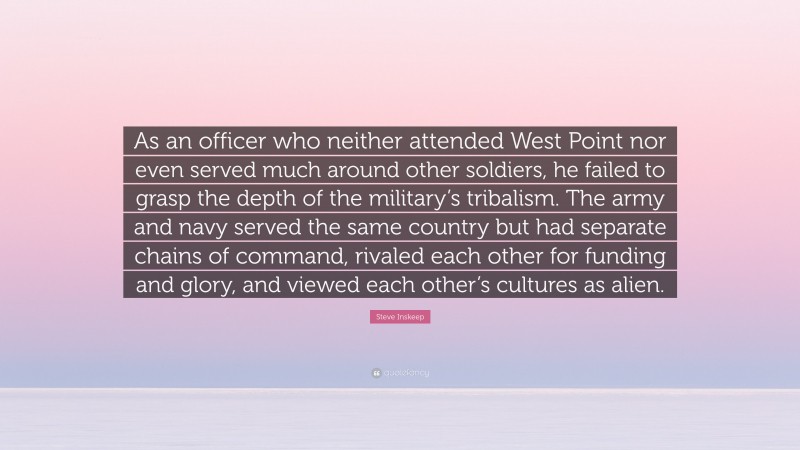 Steve Inskeep Quote: “As an officer who neither attended West Point nor even served much around other soldiers, he failed to grasp the depth of the military’s tribalism. The army and navy served the same country but had separate chains of command, rivaled each other for funding and glory, and viewed each other’s cultures as alien.”