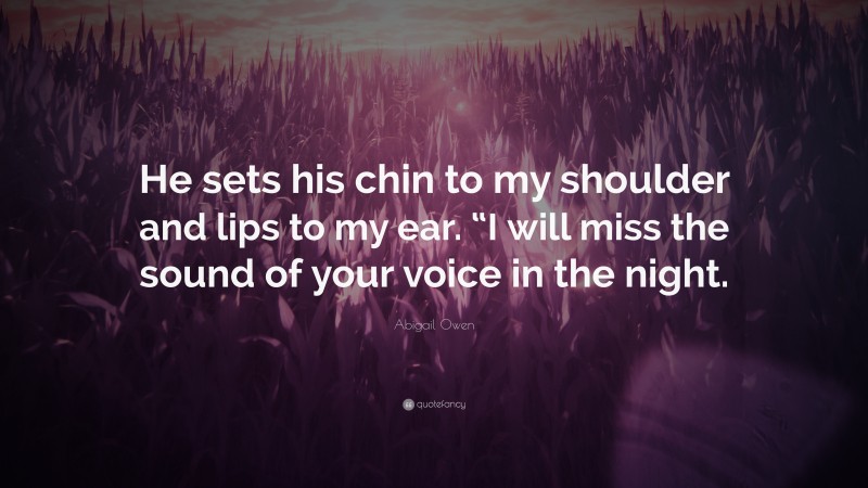 Abigail Owen Quote: “He sets his chin to my shoulder and lips to my ear. “I will miss the sound of your voice in the night.”