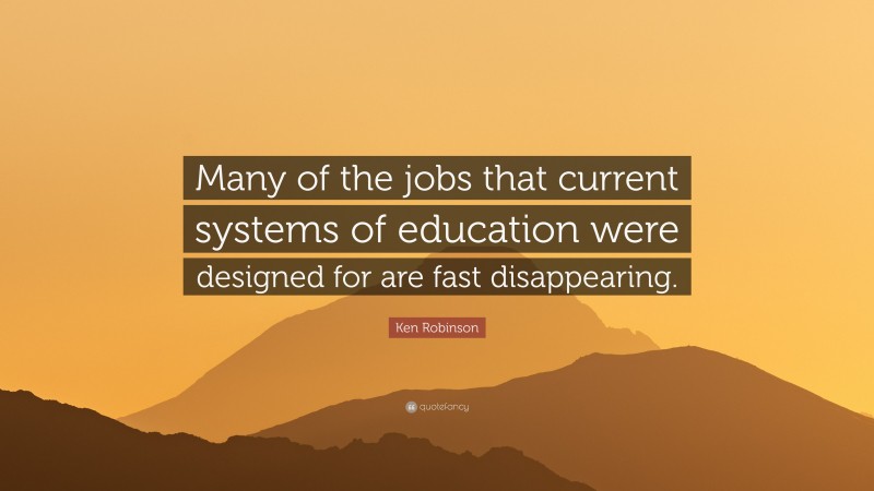 Ken Robinson Quote: “Many of the jobs that current systems of education were designed for are fast disappearing.”