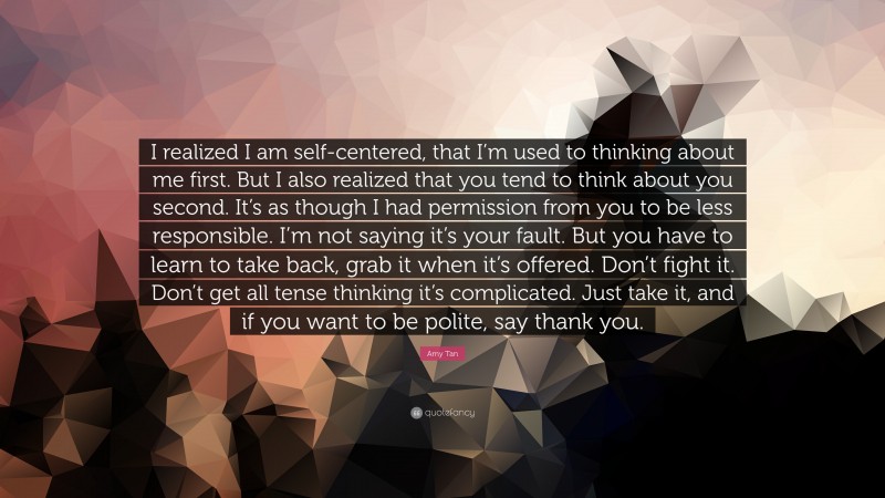 Amy Tan Quote: “I realized I am self-centered, that I’m used to thinking about me first. But I also realized that you tend to think about you second. It’s as though I had permission from you to be less responsible. I’m not saying it’s your fault. But you have to learn to take back, grab it when it’s offered. Don’t fight it. Don’t get all tense thinking it’s complicated. Just take it, and if you want to be polite, say thank you.”