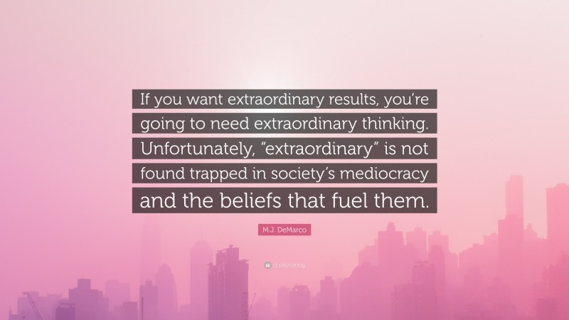 M.J. DeMarco Quote: “If you want extraordinary results, you’re going to need extraordinary thinking. Unfortunately, “extraordinary” is not found trapped in society’s mediocracy and the beliefs that fuel them.”