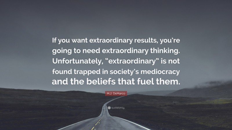 M.J. DeMarco Quote: “If you want extraordinary results, you’re going to need extraordinary thinking. Unfortunately, “extraordinary” is not found trapped in society’s mediocracy and the beliefs that fuel them.”