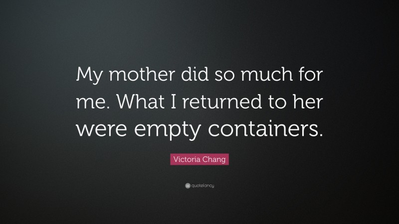 Victoria Chang Quote: “My mother did so much for me. What I returned to her were empty containers.”