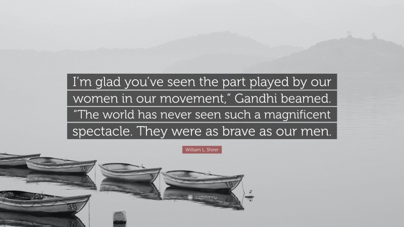 William L. Shirer Quote: “I’m glad you’ve seen the part played by our women in our movement,” Gandhi beamed. “The world has never seen such a magnificent spectacle. They were as brave as our men.”