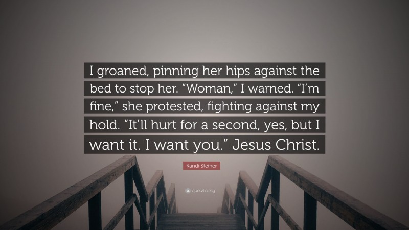 Kandi Steiner Quote: “I groaned, pinning her hips against the bed to stop her. “Woman,” I warned. “I’m fine,” she protested, fighting against my hold. “It’ll hurt for a second, yes, but I want it. I want you.” Jesus Christ.”