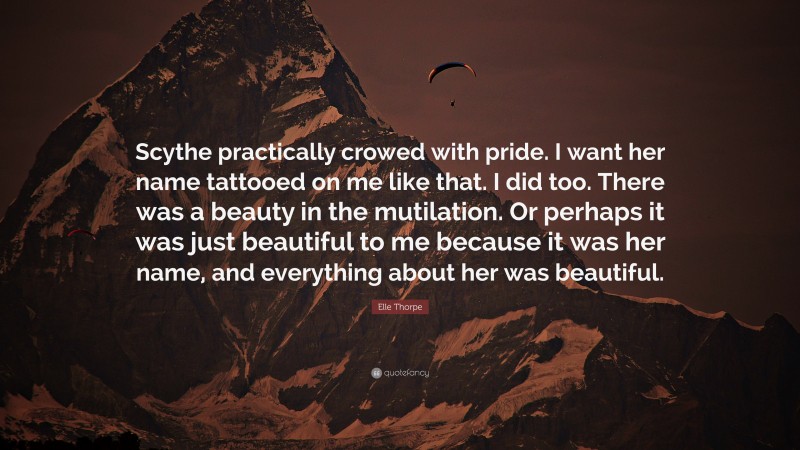 Elle Thorpe Quote: “Scythe practically crowed with pride. I want her name tattooed on me like that. I did too. There was a beauty in the mutilation. Or perhaps it was just beautiful to me because it was her name, and everything about her was beautiful.”