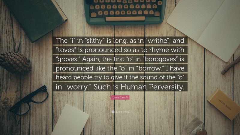 Lewis Carroll Quote: “The “i” in “slithy” is long, as in “writhe”; and “toves” is pronounced so as to rhyme with “groves.” Again, the first “o” in “borogoves” is pronounced like the “o” in “borrow.” I have heard people try to give it the sound of the “o” in “worry.” Such is Human Perversity.”