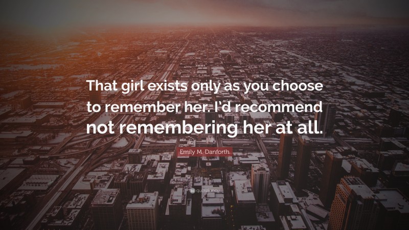 Emily M. Danforth Quote: “That girl exists only as you choose to remember her. I’d recommend not remembering her at all.”