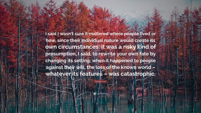 Rachel Cusk Quote: “I said I wasn’t sure it mattered where people lived or how, since their individual nature would create its own circumstances: it was a risky kind of presumption, I said, to rewrite your own fate by changing its setting; when it happened to people against their will, the loss of the known world – whatever its features – was catastrophic.”