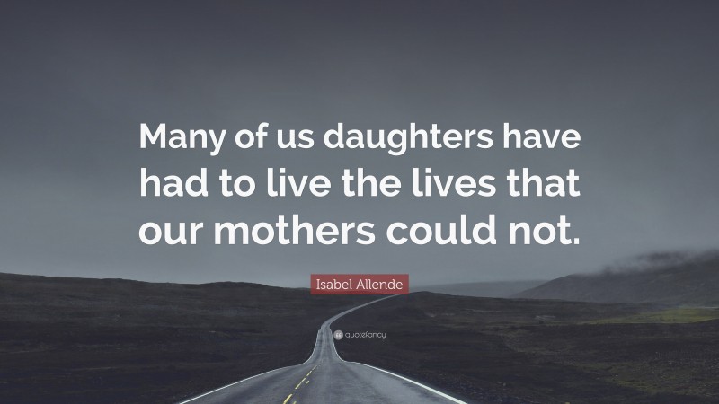 Isabel Allende Quote: “Many of us daughters have had to live the lives that our mothers could not.”