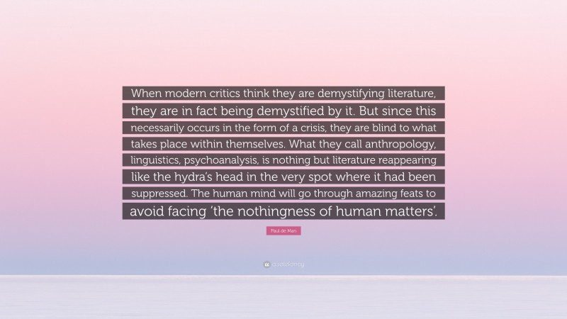 Paul de Man Quote: “When modern critics think they are demystifying literature, they are in fact being demystified by it. But since this necessarily occurs in the form of a crisis, they are blind to what takes place within themselves. What they call anthropology, linguistics, psychoanalysis, is nothing but literature reappearing like the hydra’s head in the very spot where it had been suppressed. The human mind will go through amazing feats to avoid facing ‘the nothingness of human matters’.”
