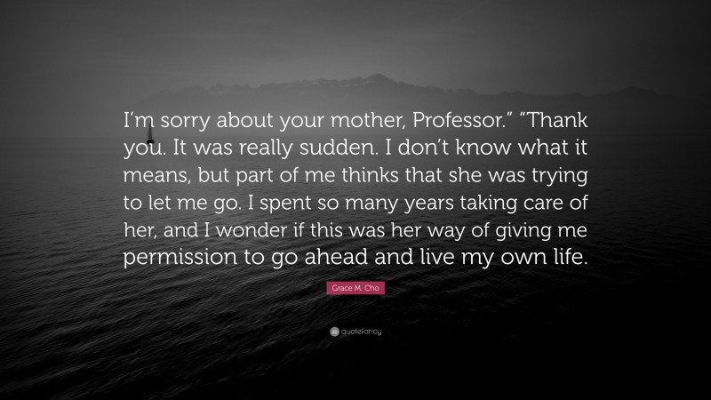 Grace M. Cho Quote: “I’m sorry about your mother, Professor.” “Thank you. It was really sudden. I don’t know what it means, but part of me thinks that she was trying to let me go. I spent so many years taking care of her, and I wonder if this was her way of giving me permission to go ahead and live my own life.”