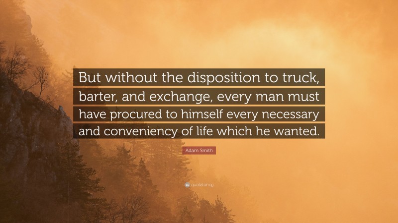 Adam Smith Quote: “But without the disposition to truck, barter, and exchange, every man must have procured to himself every necessary and conveniency of life which he wanted.”
