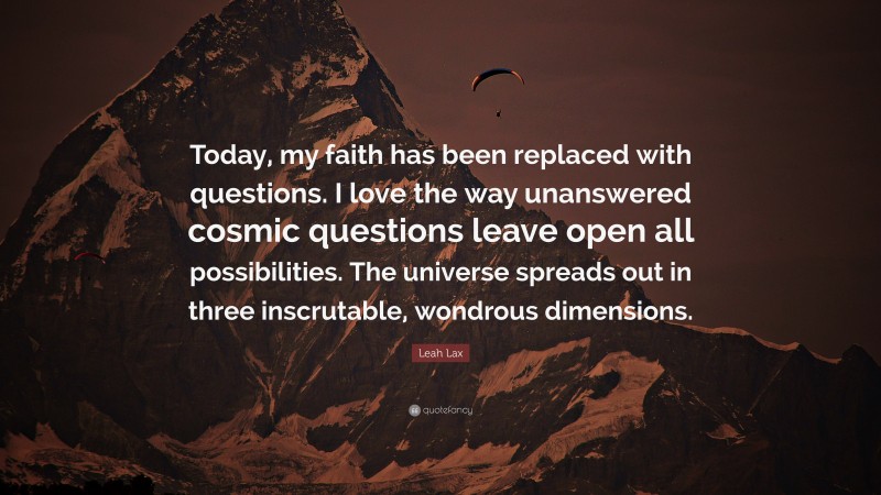 Leah Lax Quote: “Today, my faith has been replaced with questions. I love the way unanswered cosmic questions leave open all possibilities. The universe spreads out in three inscrutable, wondrous dimensions.”