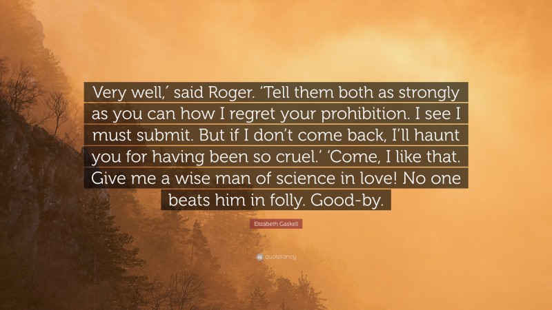 Elizabeth Gaskell Quote: “Very well,′ said Roger. ‘Tell them both as strongly as you can how I regret your prohibition. I see I must submit. But if I don’t come back, I’ll haunt you for having been so cruel.’ ‘Come, I like that. Give me a wise man of science in love! No one beats him in folly. Good-by.”