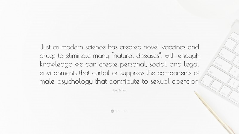 David M. Buss Quote: “Just as modern science has created novel vaccines and drugs to eliminate many “natural diseases”, with enough knowledge we can create personal, social, and legal environments that curtail or suppress the components of male psychology that contribute to sexual coercion.”