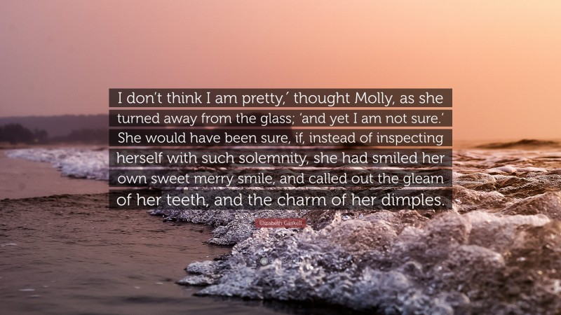 Elizabeth Gaskell Quote: “I don’t think I am pretty,′ thought Molly, as she turned away from the glass; ‘and yet I am not sure.’ She would have been sure, if, instead of inspecting herself with such solemnity, she had smiled her own sweet merry smile, and called out the gleam of her teeth, and the charm of her dimples.”