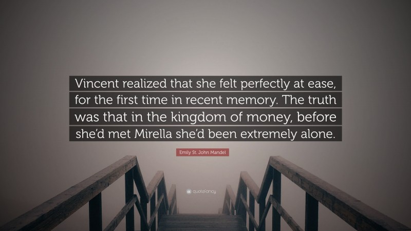 Emily St. John Mandel Quote: “Vincent realized that she felt perfectly at ease, for the first time in recent memory. The truth was that in the kingdom of money, before she’d met Mirella she’d been extremely alone.”