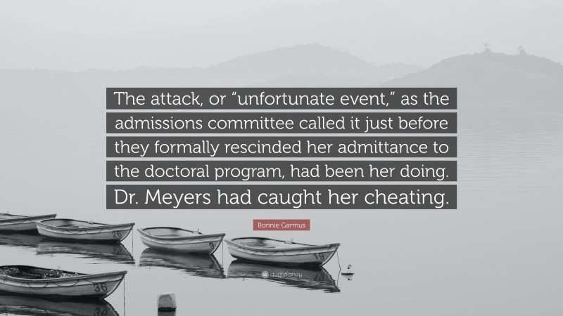 Bonnie Garmus Quote: “The attack, or “unfortunate event,” as the admissions committee called it just before they formally rescinded her admittance to the doctoral program, had been her doing. Dr. Meyers had caught her cheating.”