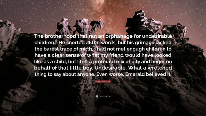 Riley Rookhouse Quote: “The brotherhood that ran an orphanage for undesirable children.” He snorted at the words, but his grimace lacked the barest trace of mirth. I had not met enough children to have a clear sense of what my friend would have looked like as a child, but I felt a profound mix of pity and anger on behalf of that little boy. Undesirable. What a wretched thing to say about anyone. Even worse, Emerald believed it.”