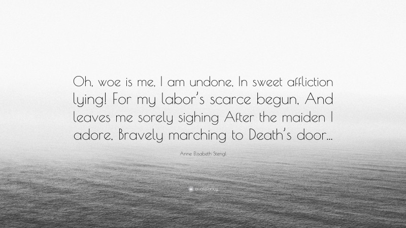 Anne Elisabeth Stengl Quote: “Oh, woe is me, I am undone, In sweet affliction lying! For my labor’s scarce begun, And leaves me sorely sighing After the maiden I adore, Bravely marching to Death’s door...”