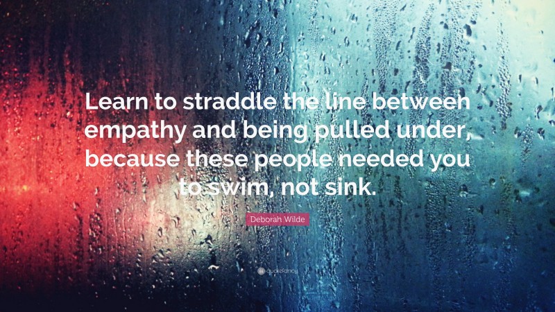 Deborah Wilde Quote: “Learn to straddle the line between empathy and being pulled under, because these people needed you to swim, not sink.”