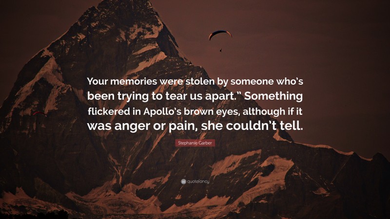 Stephanie Garber Quote: “Your memories were stolen by someone who’s been trying to tear us apart.” Something flickered in Apollo’s brown eyes, although if it was anger or pain, she couldn’t tell.”