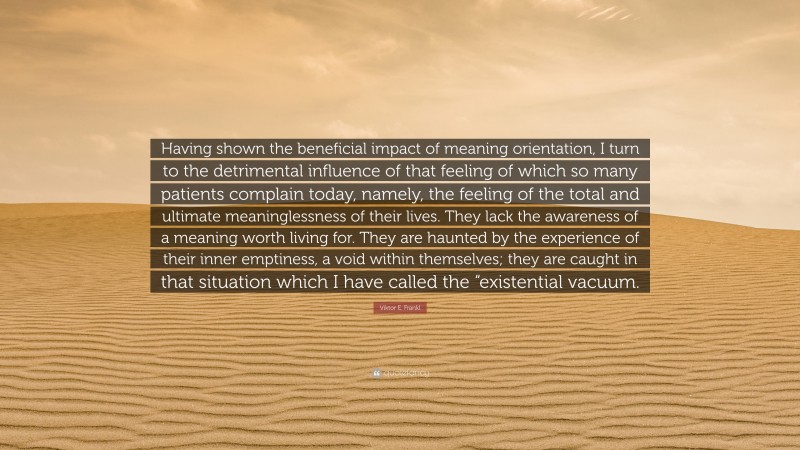 Viktor E. Frankl Quote: “Having shown the beneficial impact of meaning orientation, I turn to the detrimental influence of that feeling of which so many patients complain today, namely, the feeling of the total and ultimate meaninglessness of their lives. They lack the awareness of a meaning worth living for. They are haunted by the experience of their inner emptiness, a void within themselves; they are caught in that situation which I have called the “existential vacuum.”