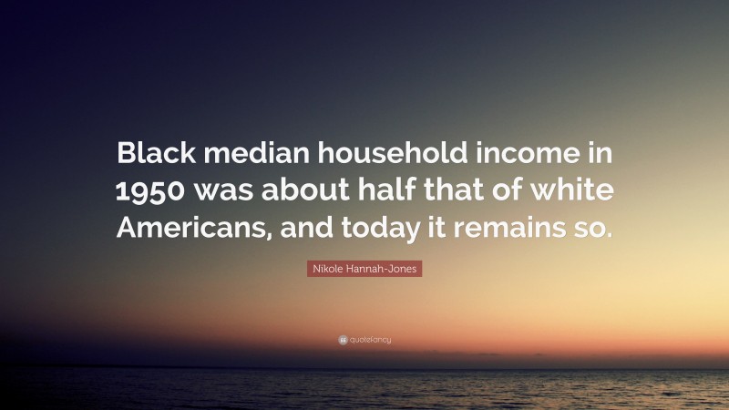 Nikole Hannah-Jones Quote: “Black median household income in 1950 was about half that of white Americans, and today it remains so.”