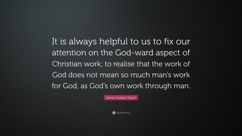 James Hudson Taylor Quote: “It is always helpful to us to fix our attention on the God-ward aspect of Christian work; to realise that the work of God does not mean so much man’s work for God, as God’s own work through man.”