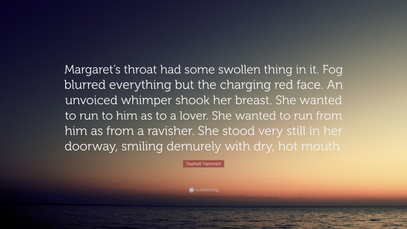 Dashiell Hammett Quote: “Margaret’s throat had some swollen thing in it. Fog blurred everything but the charging red face. An unvoiced whimper shook her breast. She wanted to run to him as to a lover. She wanted to run from him as from a ravisher. She stood very still in her doorway, smiling demurely with dry, hot mouth.”