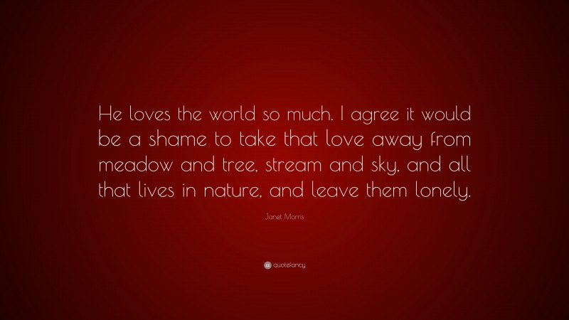Janet Morris Quote: “He loves the world so much. I agree it would be a shame to take that love away from meadow and tree, stream and sky, and all that lives in nature, and leave them lonely.”