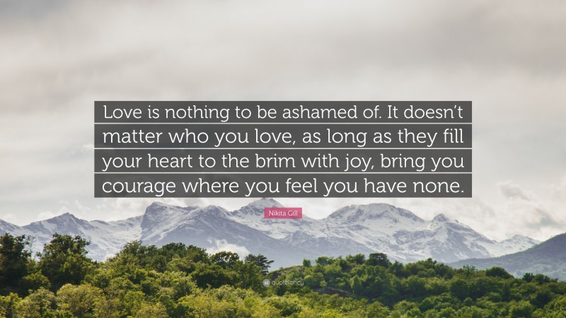 Nikita Gill Quote: “Love is nothing to be ashamed of. It doesn’t matter who you love, as long as they fill your heart to the brim with joy, bring you courage where you feel you have none.”