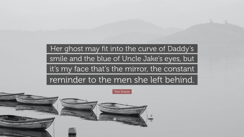 Tess Sharpe Quote: “Her ghost may fit into the curve of Daddy’s smile and the blue of Uncle Jake’s eyes, but it’s my face that’s the mirror, the constant reminder to the men she left behind.”