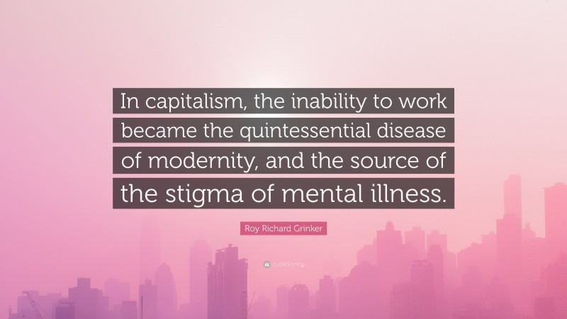 Roy Richard Grinker Quote: “In capitalism, the inability to work became the quintessential disease of modernity, and the source of the stigma of mental illness.”