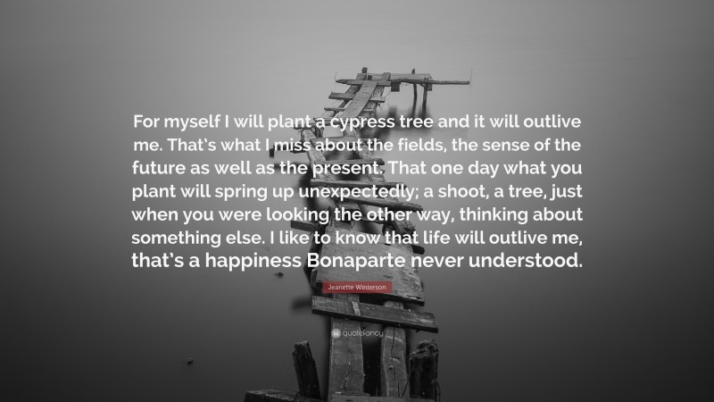 Jeanette Winterson Quote: “For myself I will plant a cypress tree and it will outlive me. That’s what I miss about the fields, the sense of the future as well as the present. That one day what you plant will spring up unexpectedly; a shoot, a tree, just when you were looking the other way, thinking about something else. I like to know that life will outlive me, that’s a happiness Bonaparte never understood.”