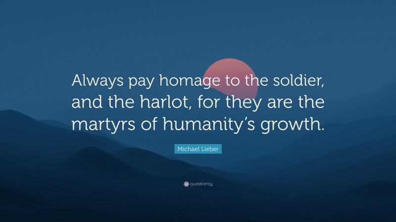 Michael Lieber Quote: “Always pay homage to the soldier, and the harlot, for they are the martyrs of humanity’s growth.”