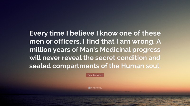 Dan Simmons Quote: “Every time I believe I know one of these men or officers, I find that I am wrong. A million years of Man’s Medicinal progress will never reveal the secret condition and sealed compartments of the Human soul.”