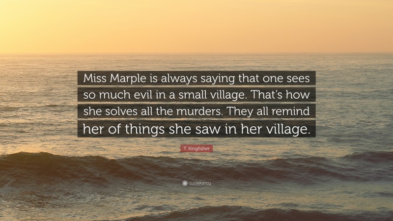 T. Kingfisher Quote: “Miss Marple is always saying that one sees so much evil in a small village. That’s how she solves all the murders. They all remind her of things she saw in her village.”