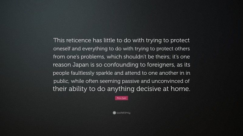 Pico Iyer Quote: “This reticence has little to do with trying to protect oneself and everything to do with trying to protect others from one’s problems, which shouldn’t be theirs; it’s one reason Japan is so confounding to foreigners, as its people faultlessly sparkle and attend to one another in in public, while often seeming passive and unconvinced of their ability to do anything decisive at home.”