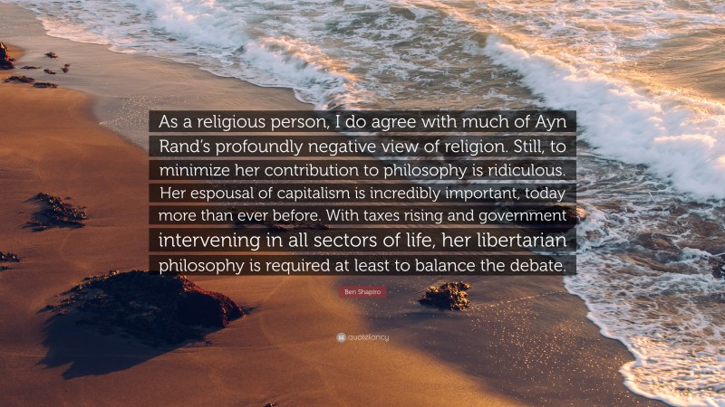 Ben Shapiro Quote: “As a religious person, I do agree with much of Ayn Rand’s profoundly negative view of religion. Still, to minimize her contribution to philosophy is ridiculous. Her espousal of capitalism is incredibly important, today more than ever before. With taxes rising and government intervening in all sectors of life, her libertarian philosophy is required at least to balance the debate.”