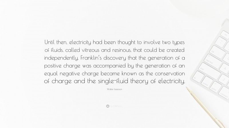 Walter Isaacson Quote: “Until then, electricity had been thought to involve two types of fluids, called vitreous and resinous, that could be created independently. Franklin’s discovery that the generation of a positive charge was accompanied by the generation of an equal negative charge became known as the conservation of charge and the single-fluid theory of electricity.”